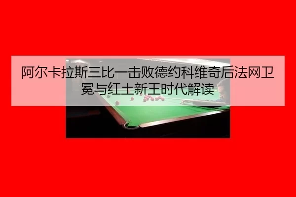阿尔卡拉斯三比一击败德约科维奇后法网卫冕与红土新王时代解读