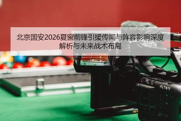 北京国安2026夏窗前锋引援传闻与阵容影响深度解析与未来战术布局