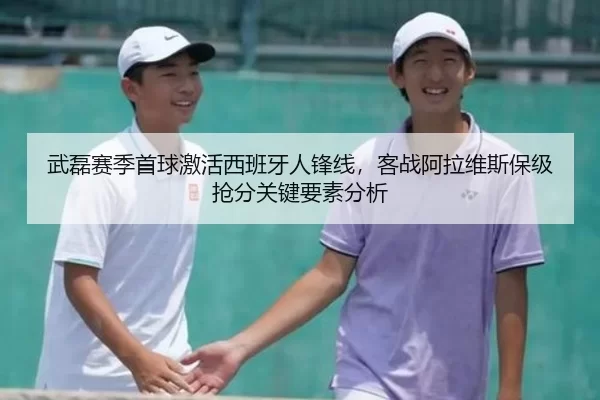 武磊赛季首球激活西班牙人锋线，客战阿拉维斯保级抢分关键要素分析